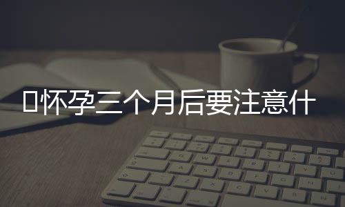 ​怀孕三个月后要注意什么