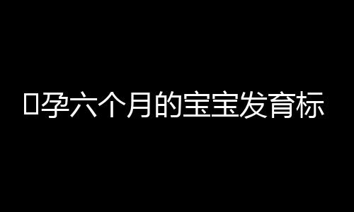 ​孕六个月的宝宝发育标准