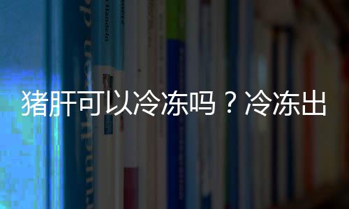 猪肝可以冷冻吗？冷冻出来还可以吃吗？