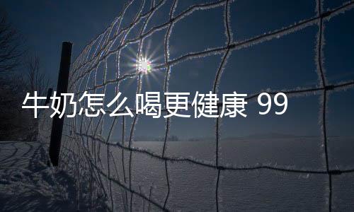 牛奶怎么喝更健康 99%都做错了！