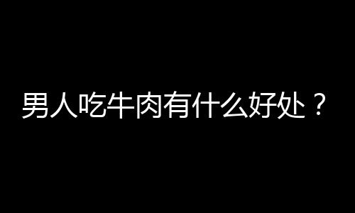 男人吃牛肉有什么好处？盘点牛肉的营养！