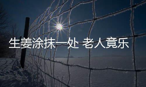 生姜涂抹一处 老人竟乐开了花