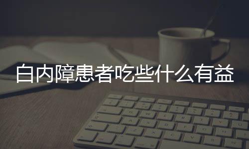 白内障患者吃些什么有益呢？