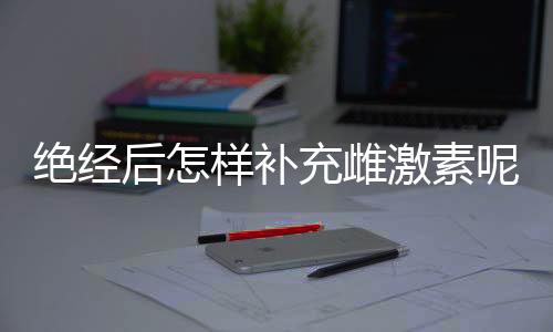 绝经后怎样补充雌激素呢