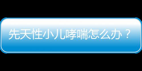 先天性小儿哮喘怎么办？