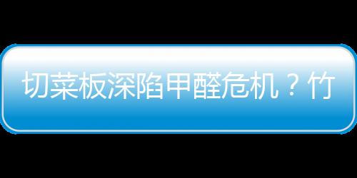 切菜板深陷甲醛危机？竹菜板易藏甲醛