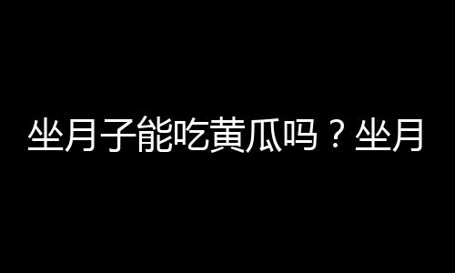 坐月子能吃黄瓜吗？坐月子可以吃黄瓜吗