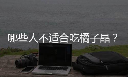 哪些人不适合吃橘子晶？橘子晶的副作用有哪些