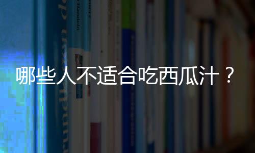 哪些人不适合吃西瓜汁？西瓜汁的副作用有哪些