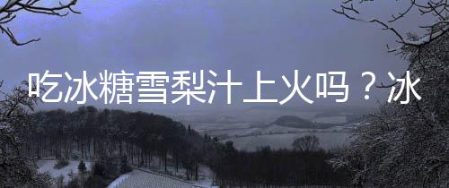 吃冰糖雪梨汁上火吗？冰糖雪梨汁的营养价值有哪些