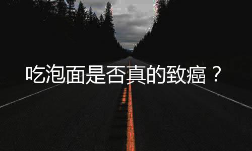 吃泡面是否真的致癌？