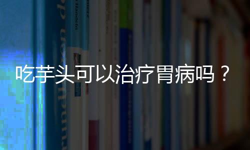 吃芋头可以治疗胃病吗？