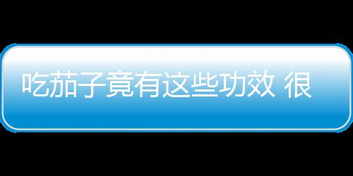 吃茄子竟有这些功效 很多人都不知道！