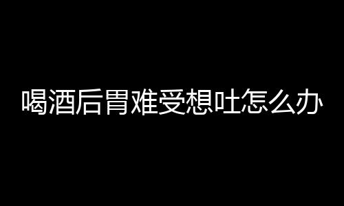 喝酒后胃难受想吐怎么办