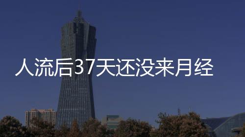 人流后37天还没来月经怎么回事？