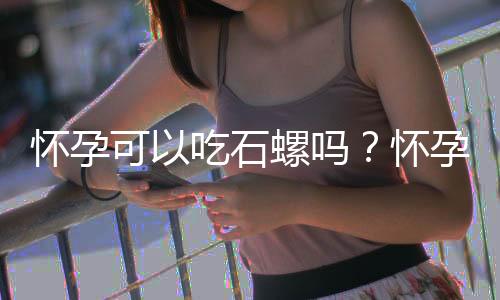 怀孕可以吃石螺吗？怀孕吃什么比较好