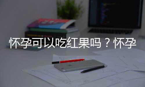 怀孕可以吃红果吗？怀孕吃什么比较好