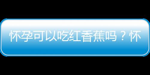 怀孕可以吃红香蕉吗？怀孕吃什么比较好