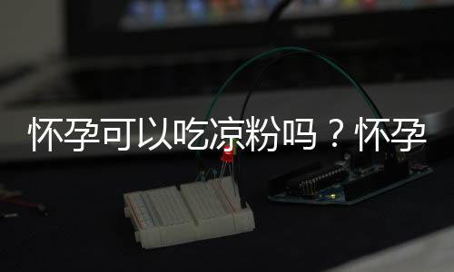 怀孕可以吃凉粉吗？怀孕吃什么比较好