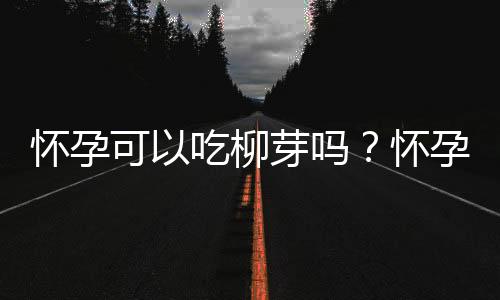 怀孕可以吃柳芽吗？怀孕吃什么比较好