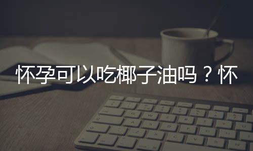 怀孕可以吃椰子油吗？怀孕吃什么比较好