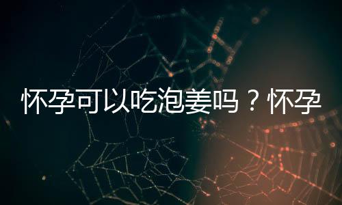 怀孕可以吃泡姜吗？怀孕吃什么比较好