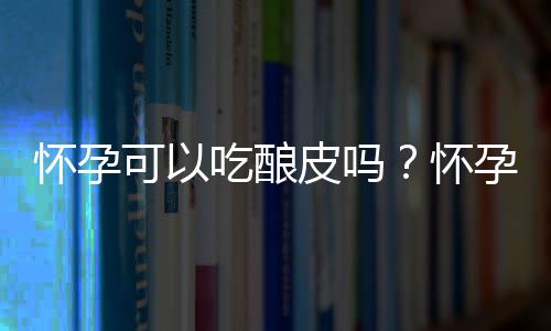 怀孕可以吃酿皮吗？怀孕吃什么比较好