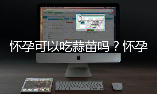 怀孕可以吃蒜苗吗？怀孕吃什么比较好