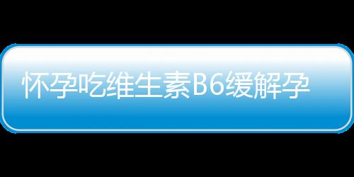 怀孕吃维生素B6缓解孕吐功效