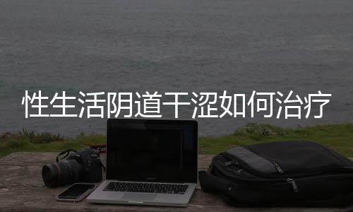 性生活阴道干涩如何治疗呢