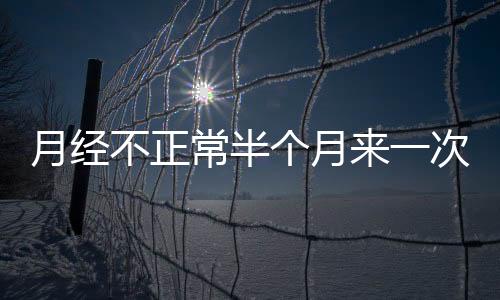 月经不正常半个月来一次怎么回事