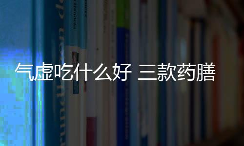 气虚吃什么好 三款药膳补脾益气最有效