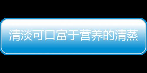 清淡可口富于营养的清蒸家常菜 七款清蒸家常菜推荐