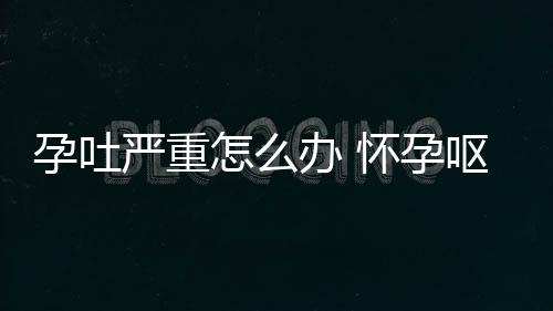 孕吐严重怎么办 怀孕呕吐厉害怎么办才好？