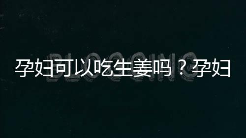 孕妇可以吃生姜吗？孕妇吃生姜的注意事项