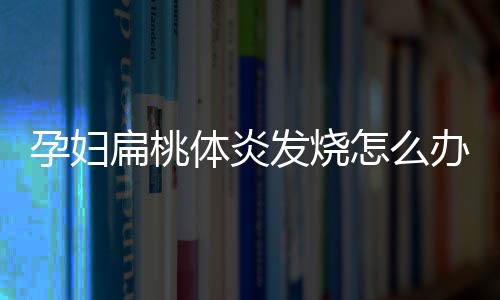 孕妇扁桃体炎发烧怎么办有什么影响？