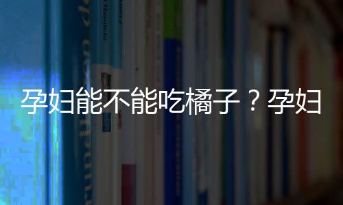 孕妇能不能吃橘子？孕妇多吃橘子好吗