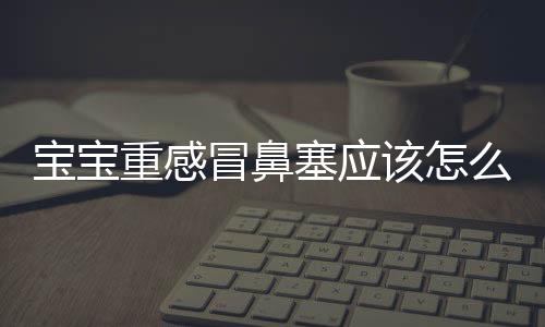 宝宝重感冒鼻塞应该怎么办？