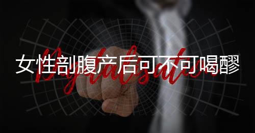 女性剖腹产后可不可喝醪糟呢