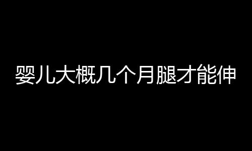 婴儿大概几个月腿才能伸直呢？