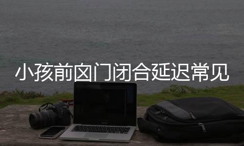 小孩前囟门闭合延迟常见于以下几种情况