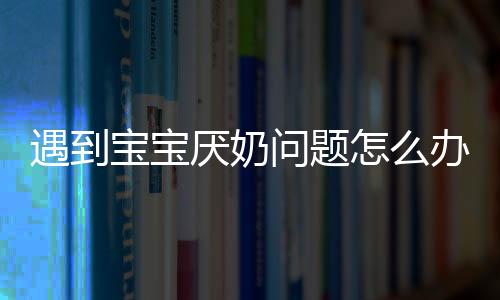 遇到宝宝厌奶问题怎么办 五招教你搞定生理性厌奶宝宝