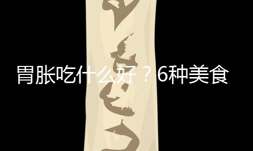 胃胀吃什么好？6种美食帮你解决