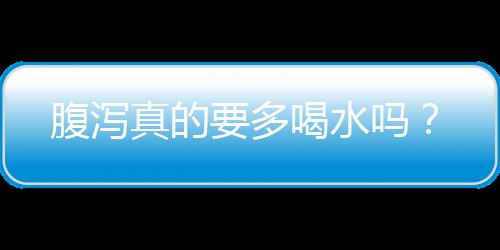 腹泻真的要多喝水吗？