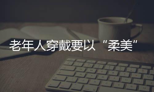 老年人穿戴要以“柔美”为主