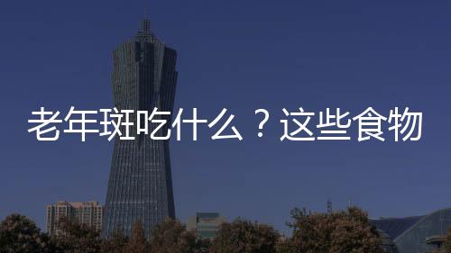 老年斑吃什么？这些食物效果非常好