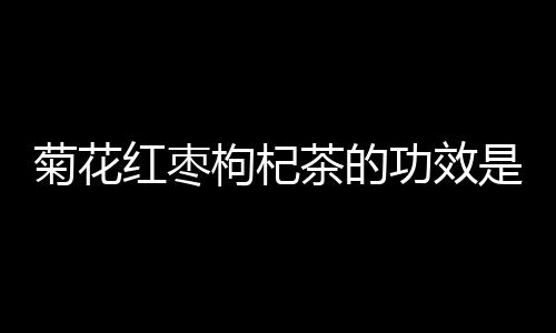 菊花红枣枸杞茶的功效是什么