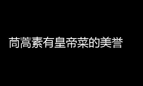 茼蒿素有皇帝菜的美誉 茼蒿的营养价值