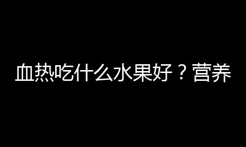 血热吃什么水果好？营养专家权威推荐