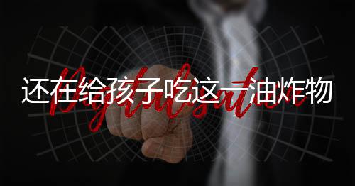 还在给孩子吃这一油炸物吗？小心吃出癌症来